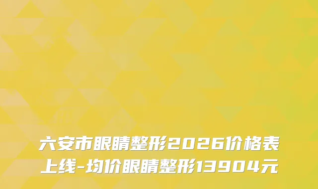 六安市眼睛整形2026价格表上线-均价眼睛整形13904元