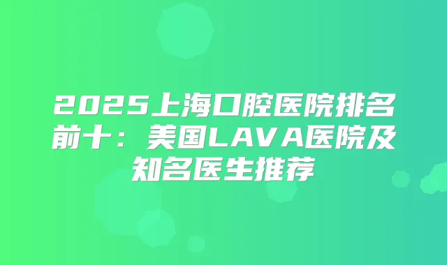 2025上海口腔医院排名前十：美国LAVA医院及知名医生推荐