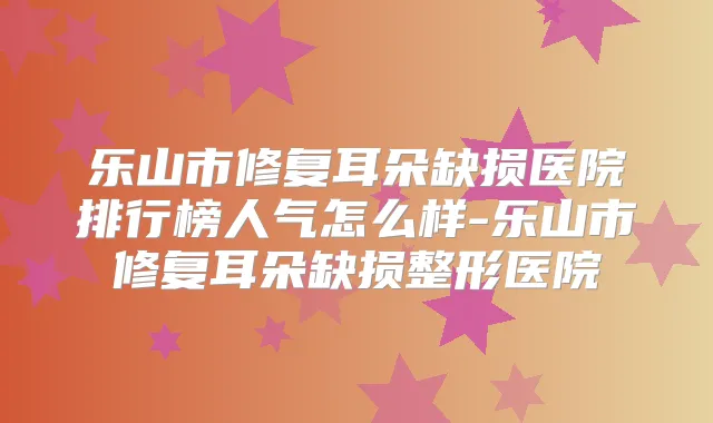 乐山市修复耳朵缺损医院排行榜人气怎么样-乐山市修复耳朵缺损整形医院