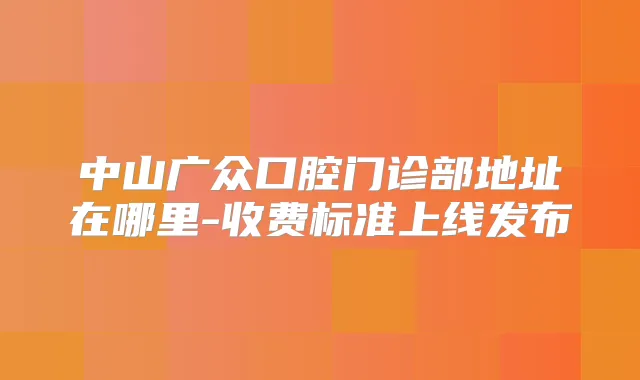 中山广众口腔门诊部地址在哪里-收费标准上线发布