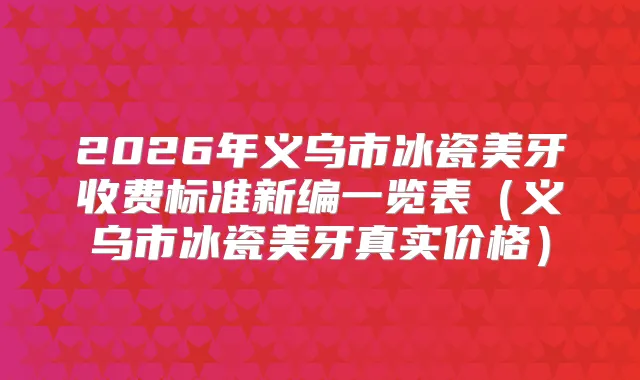 2026年义乌市冰瓷美牙收费标准新编一览表(义乌市冰瓷美牙真实价格)