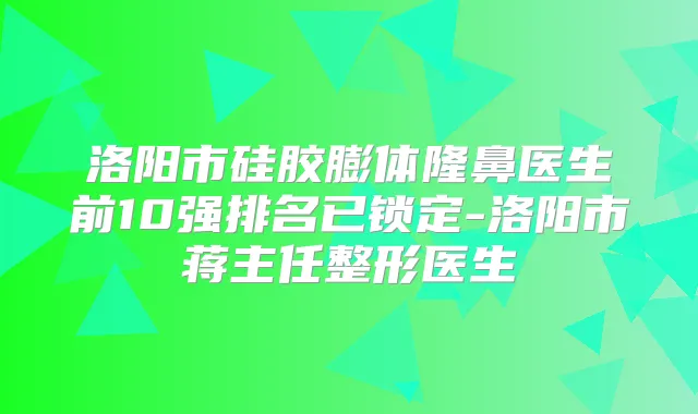 洛阳市硅胶膨体隆鼻医生前10强排名已锁定-洛阳市蒋主任整形医生