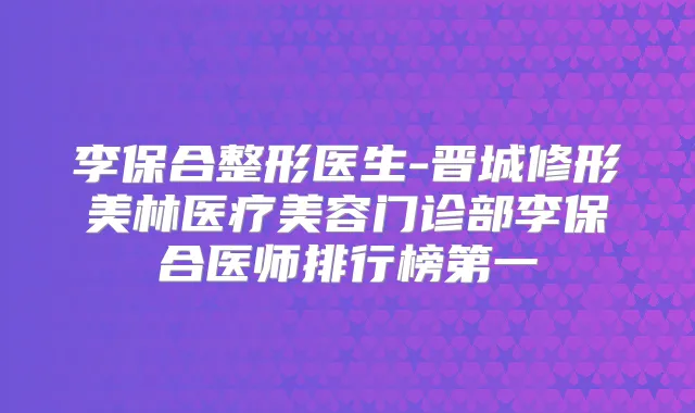 李保合整形医生-晋城修形美林医疗美容门诊部李保合医师排行榜第一