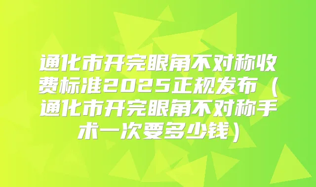 通化市开完眼角不对称收费标准2025正规发布(通化市开完眼角不对称手术一次要多少钱)