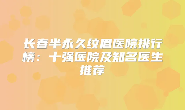 长春半永久纹眉医院排行榜:十强医院及知名医生推荐