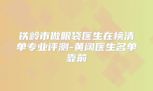 铁岭市做眼袋医生在榜清单专业评测-黄阔医生名单靠前
