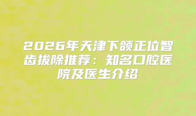 2026年天津下颌正位智齿拔除推荐：知名口腔医院及医生介绍