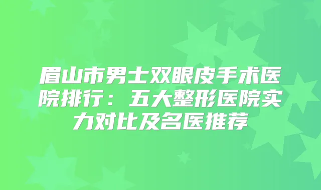 眉山市男士双眼皮手术医院排行:五大整形医院实力对比及名医推荐