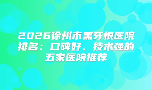 2026徐州市黑牙根医院排名：口碑好、技术强的五家医院推荐