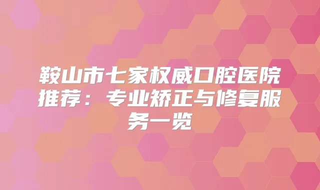 鞍山市七家口腔医院推荐：专业矫正与修复服务一览
