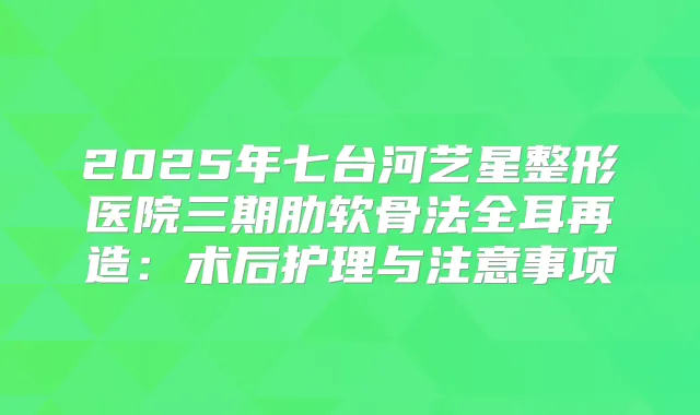 2025年七台河艺星整形医院三期肋软骨法全耳再造:术后护理与注意事项