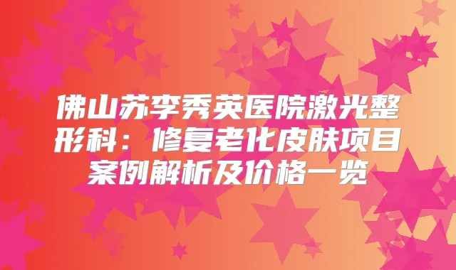佛山苏李秀英医院激光整形科：修复老化皮肤项目案例解析及价格一览