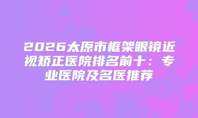 2026太原市框架眼镜近视矫正医院排名前十：专业医院及名医推荐