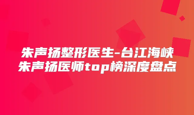 朱声扬整形医生-台江海峡朱声扬医师top榜深度盘点