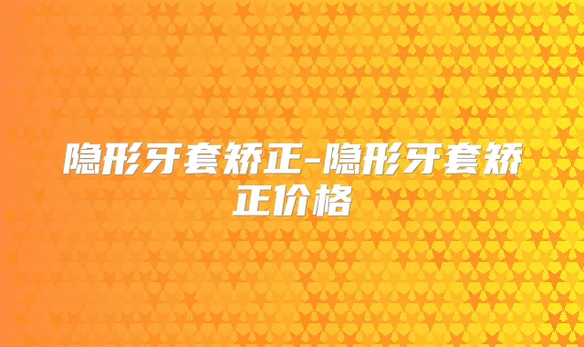 隐形牙套矫正-隐形牙套矫正价格