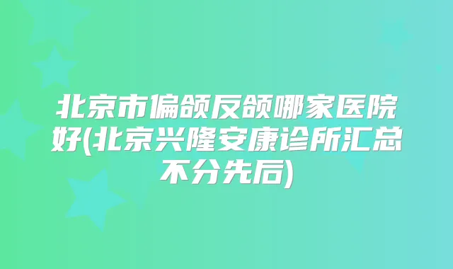 北京市偏颌反颌哪家医院好(北京兴隆安康诊所汇总不分先后)