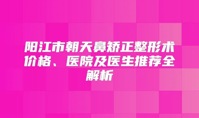 阳江市朝天鼻矫正整形术价格、医院及医生推荐全解析