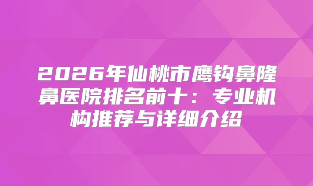 2026年仙桃市鹰钩鼻隆鼻医院排名前十：专业机构推荐与详细介绍