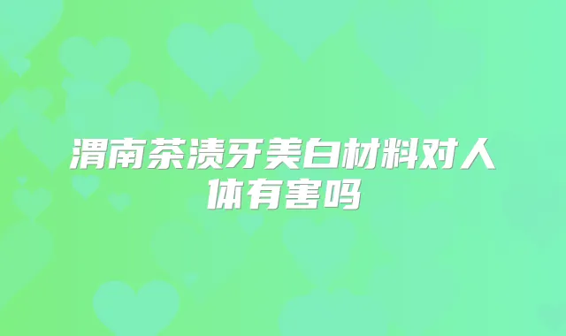 渭南茶渍牙美白材料对人体有害吗
