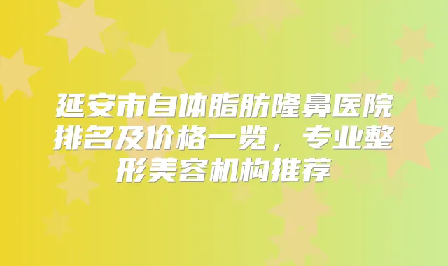 延安市自体脂肪隆鼻医院排名及价格一览,专业整形美容机构推荐