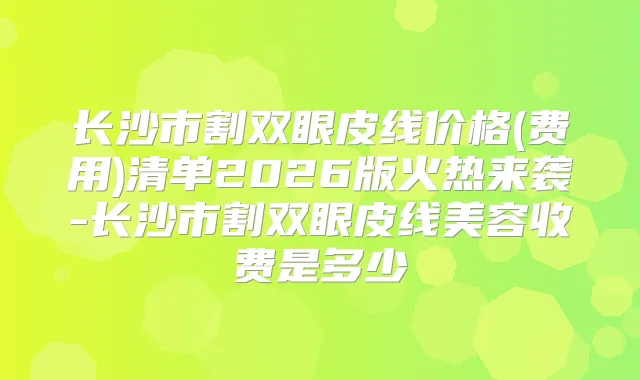 长沙市割双眼皮线价格(费用)清单2026版火热来袭-长沙市割双眼皮线美容收费是多少