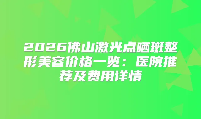 2026佛山激光点晒斑整形美容价格一览：医院推荐及费用详情