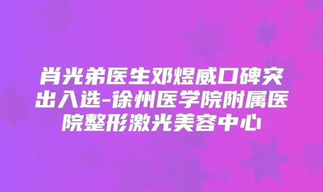 肖光弟医生邓煜威口碑突出入选-徐州医学院附属医院整形激光美容中心