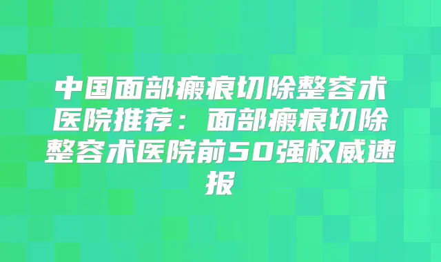 中国面部瘢痕切除整容术医院推荐：面部瘢痕切除整容术医院前50强速报