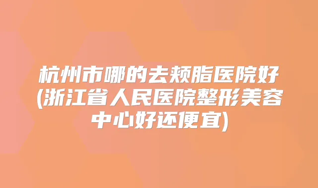 杭州市哪的去颊脂医院好(浙江省人民医院整形美容中心好还便宜)