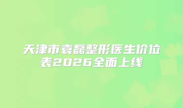 天津市袁磊整形医生价位表2026全面上线