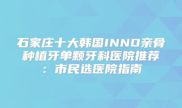 石家庄十大韩国INNO亲骨种植牙单颗牙科医院推荐：市民选医院指南