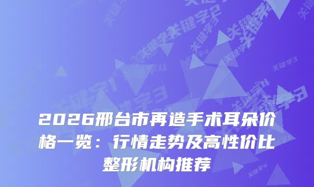 2026邢台市再造手术耳朵价格一览:行情走势及高性价比整形机构推荐