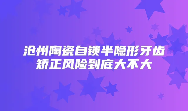 沧州陶瓷自锁半隐形牙齿矫正风险到底大不大