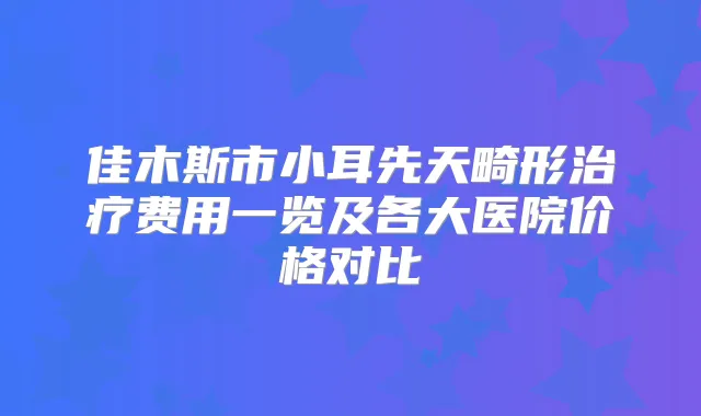佳木斯市小耳先天畸形费用一览及各大医院价格对比