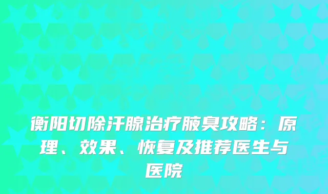 衡阳切除汗腺腋臭攻略：原理、效果、恢复及推荐医生与医院