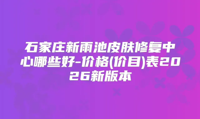 石家庄新雨池皮肤修复中心哪些好-价格(价目)表2026新版本