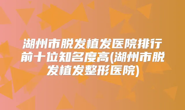湖州市脱发植发医院排行前十位知名度高(湖州市脱发植发整形医院)