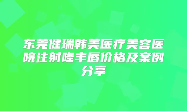 东莞健瑞韩美医疗美容医院注射隆丰唇价格及案例分享