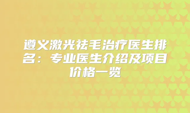 遵义激光祛毛医生排名：专业医生介绍及项目价格一览