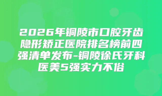 2026年铜陵市口腔牙齿隐形矫正医院排名榜前四强清单发布-铜陵徐氏牙科医美5强实力不俗