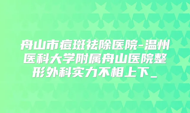 舟山市痘斑祛除医院-温州医科大学附属舟山医院整形外科实力不相上下_