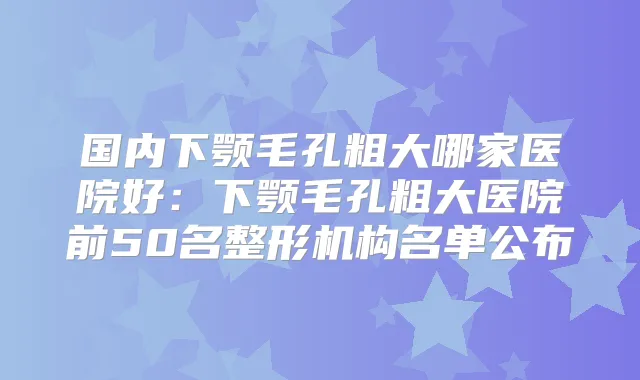 国内下颚毛孔粗大哪家医院好:下颚毛孔粗大医院前50名整形机构名单公布