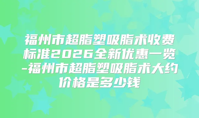 福州市超脂塑吸脂术收费标准2026全新优惠一览-福州市超脂塑吸脂术大约价格是多少钱