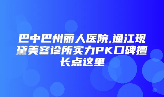 巴中巴州丽人医院,通江现黛美容诊所实力PK口碑擅长点这里