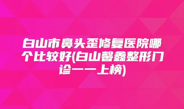 白山市鼻头歪修复医院哪个比较好(白山馨鑫整形门诊一一上榜)