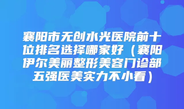 襄阳市无创水光医院前十位排名选择哪家好（襄阳伊尔美丽整形美容门诊部五强医美实力不小看）