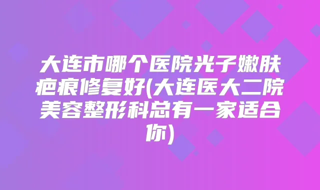 大连市哪个医院光子嫩肤疤痕修复好(大连医大二院美容整形科总有一家适合你)