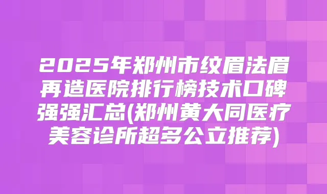 2025年郑州市纹眉法眉再造医院排行榜技术口碑强强汇总(郑州黄大同医疗美容诊所超多公立推荐)
