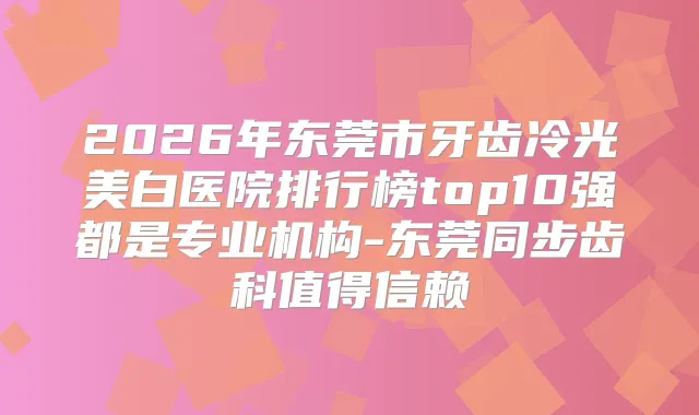 2026年东莞市牙齿冷光美白医院排行榜top10强都是专业机构-东莞同步齿科值得信赖