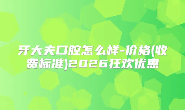 牙大夫口腔怎么样-价格(收费标准)2026狂欢优惠